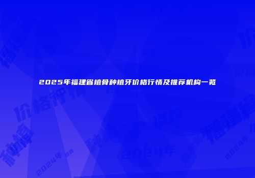 2025年福建省植骨种植牙价格行情及推荐机构一览