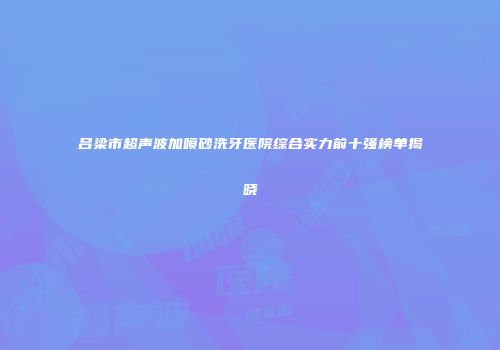 吕梁市超声波加喷砂洗牙医院综合实力前十强榜单揭晓