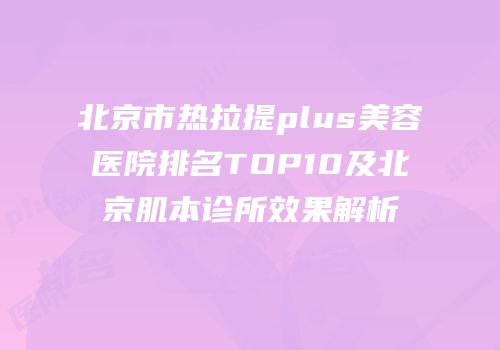 北京市热拉提plus美容医院排名TOP10及北京肌本诊所效果解析