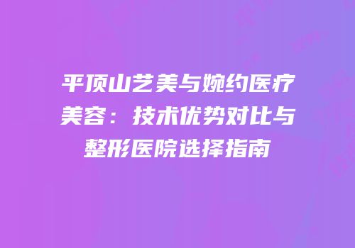 平顶山艺美与婉约医疗美容：技术优势对比与整形医院选择指南