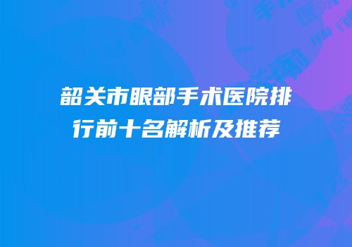 韶关市眼部手术医院排行前十名解析及推荐