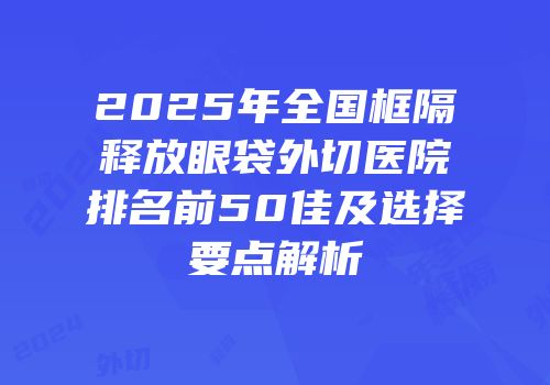 2025年全国框隔释放眼袋外切医院排名前50佳及选择要点解析