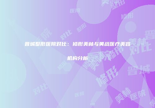 晋城整形医院对比：修形美林与黄战医疗美容机构分析