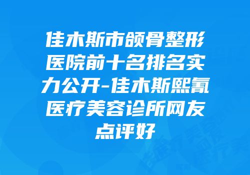 佳木斯市颌骨整形医院前十名排名实力公开-佳木斯熙氰医疗美容诊所网友点评好