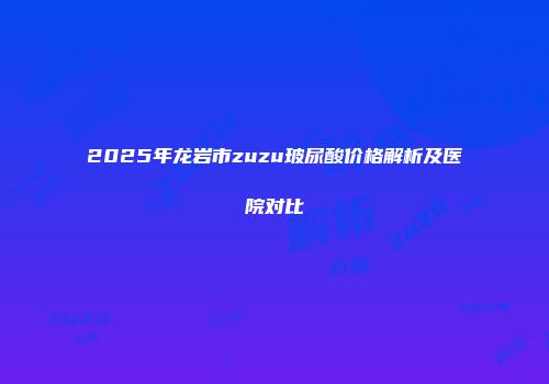 2025年龙岩市zuzu玻尿酸价格解析及医院对比