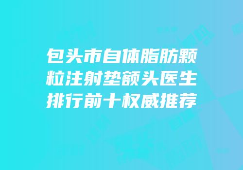 包头市自体脂肪颗粒注射垫额头医生排行前十权威推荐