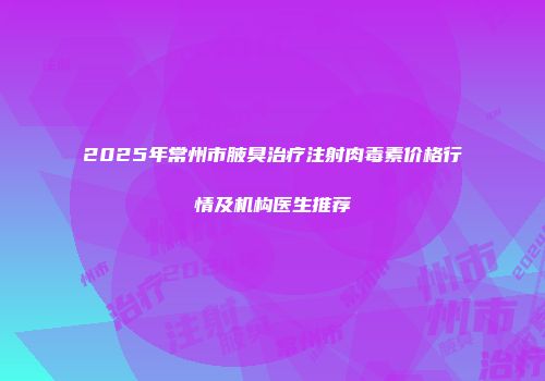 2025年常州市腋臭治疗注射肉毒素价格行情及机构医生推荐