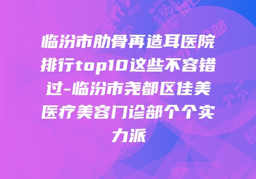 临汾市肋骨再造耳医院排行top10这些不容错过-临汾市尧都区佳美医疗美容门诊部个个实力派