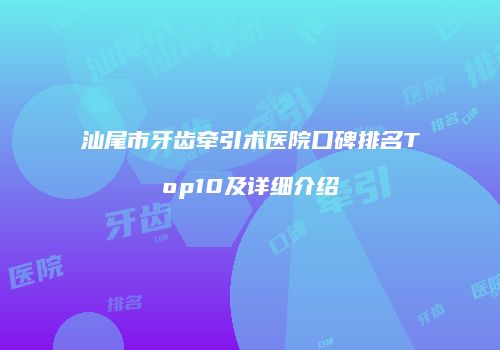 汕尾市牙齿牵引术医院口碑排名Top10及详细介绍