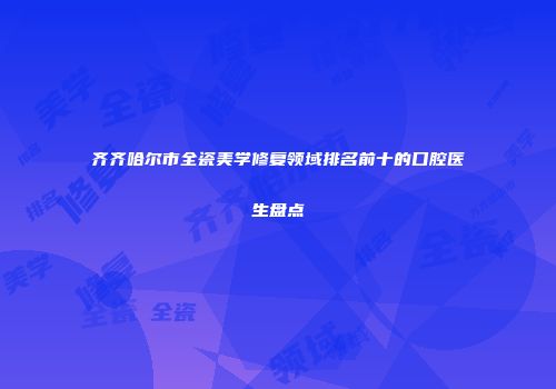 齐齐哈尔市全瓷美学修复领域排名前十的口腔医生盘点