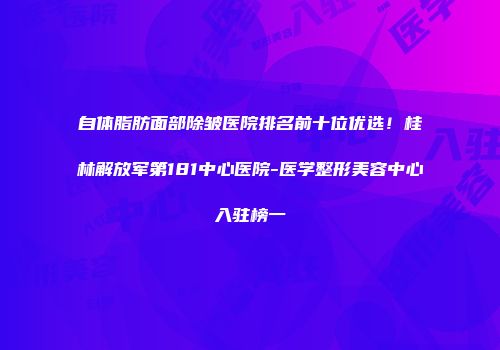 自体脂肪面部除皱医院排名前十位优选！桂林解放军第181中心医院-医学整形美容中心入驻榜一