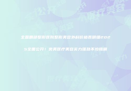 全国眼部整形医院整形美容外科价格表明细2025全面公开！奕美医疗美容实力强劲不怕挑剔