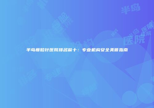 半岛瘦脸针医院排名前十：专业机构安全美丽指南