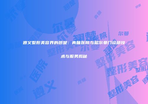 遵义整形美容界的翘楚：青睐医院与熙尔曼门诊部技术与服务揭秘