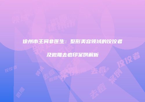 徐州市王问非医生：整形美容领域的佼佼者及微雕去痘印案例解析