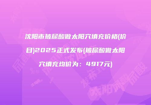 沈阳市玻尿酸做太阳穴填充价格(价目)2025正式发布(玻尿酸做太阳穴填充均价为：4917元)