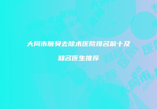 大同市腋臭去除术医院排名前十及知名医生推荐