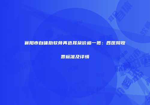 襄阳市自体肋软骨再造耳朵价格一览：各医院收费标准及详情