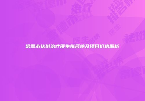 常德市祛斑治疗医生排名榜及项目价格解析