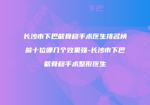 长沙市下巴截骨移手术医生排名榜前十位哪几个效果强-长沙市下巴截骨移手术整形医生