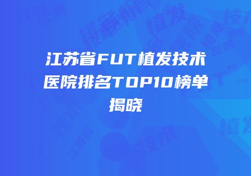 江苏省FUT植发技术医院排名TOP10榜单揭晓