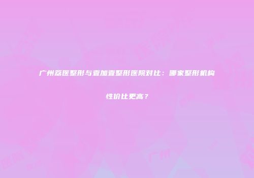 广州荔医整形与壹加壹整形医院对比：哪家整形机构性价比更高？