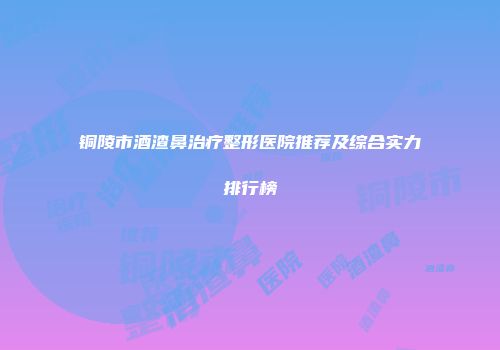 铜陵市酒渣鼻治疗整形医院推荐及综合实力排行榜