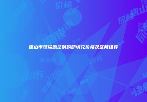 唐山市玻尿酸注射额部填充价格及医院推荐