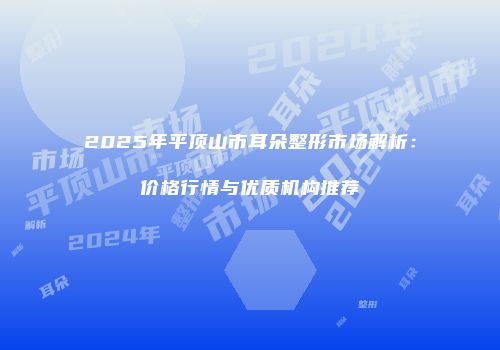 2025年平顶山市耳朵整形市场解析：价格行情与优质机构推荐