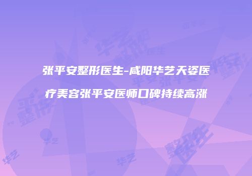 张平安整形医生-咸阳华艺天姿医疗美容张平安医师口碑持续高涨