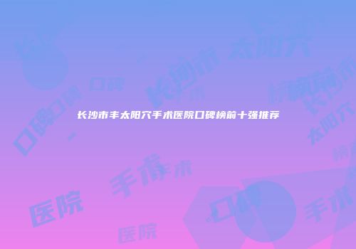 长沙市丰太阳穴手术医院口碑榜前十强推荐