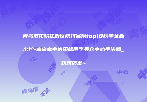 青岛市花粉祛斑医院排名榜top10榜单全新出炉-青岛幸中信国际医学美容中心手法稳_技术厉害~
