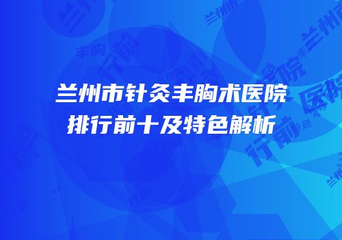 兰州市针灸丰胸术医院排行前十及特色解析