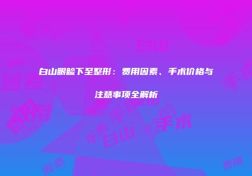 白山眼睑下至整形：费用因素、手术价格与注意事项全解析