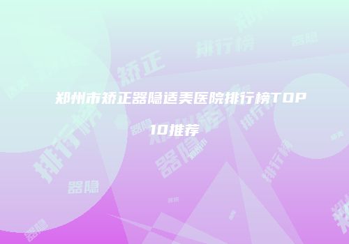 郑州市矫正器隐适美医院排行榜TOP10推荐