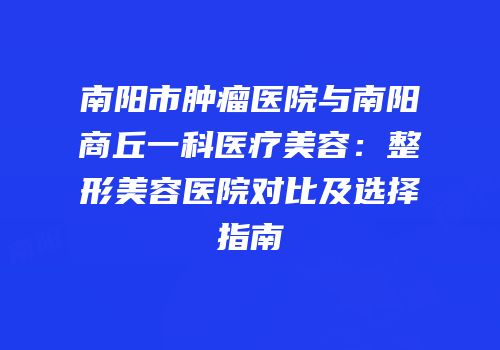 南阳市肿瘤医院与南阳商丘一科医疗美容：整形美容医院对比及选择指南