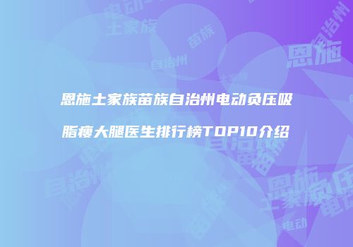 恩施土家族苗族自治州电动负压吸脂瘦大腿医生排行榜TOP10介绍