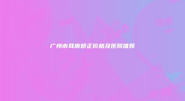 广州市耳廓矫正价格及医院推荐