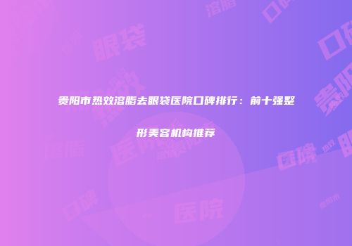 贵阳市热效溶脂去眼袋医院口碑排行：前十强整形美容机构推荐
