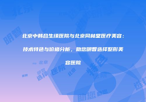 北京中韩合生缘医院与北京同林堂医疗美容：技术特色与价格分析，助您明智选择整形美容医院