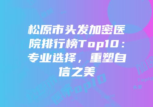 松原市头发加密医院排行榜Top10：专业选择，重塑自信之美
