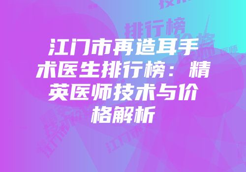 江门市再造耳手术医生排行榜：精英医师技术与价格解析