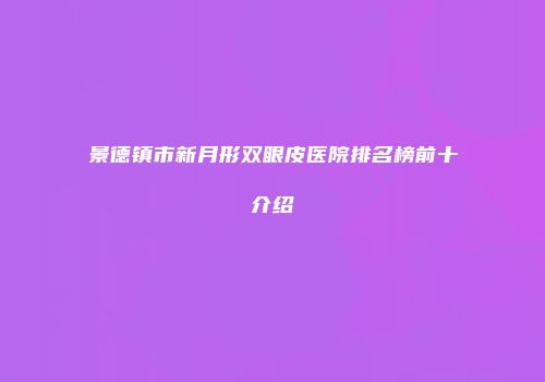 景德镇市新月形双眼皮医院排名榜前十介绍