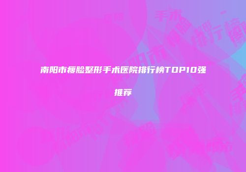 南阳市瘦脸整形手术医院排行榜TOP10强推荐
