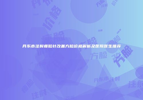 丹东市注射瘦脸针改善方脸价格解析及医院医生推荐
