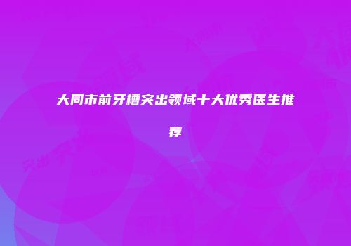 大同市前牙槽突出领域十大优秀医生推荐