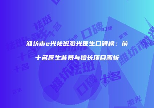 潍坊市e光祛斑激光医生口碑榜：前十名医生背景与擅长项目解析