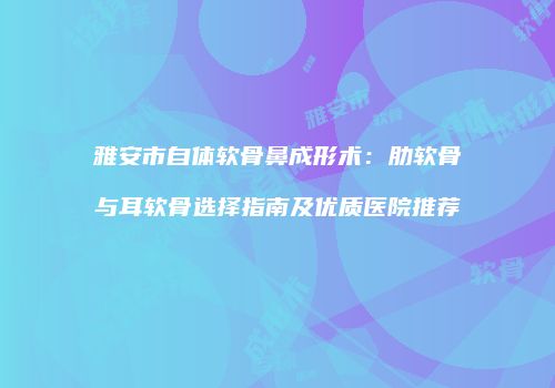 雅安市自体软骨鼻成形术：肋软骨与耳软骨选择指南及优质医院推荐