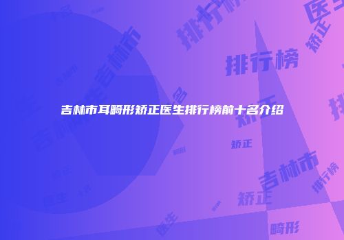 吉林市耳畸形矫正医生排行榜前十名介绍