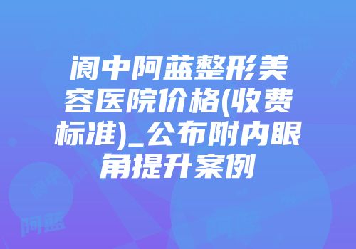 阆中阿蓝整形美容医院价格(收费标准)_公布附内眼角提升案例